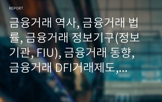 금융거래 역사, 금융거래 법률, 금융거래 정보기구(정보기관, FIU), 금융거래 동향, 금융거래 DFI거래제도, 금융거래 파생금융상품, 금융거래 국가별 규제 사례, 관련 시사점