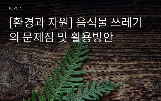 [환경과 자원] 음식물 쓰레기의 문제점 및 활용방안