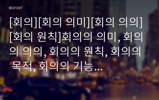 [회의][회의 의미][회의 의의][회의 원칙]회의의 의미, 회의의 의의, 회의의 원칙, 회의의 목적, 회의의 기능, 회의의 용어, 회의의 참가자자세, 회의의 목적별 방법 분석