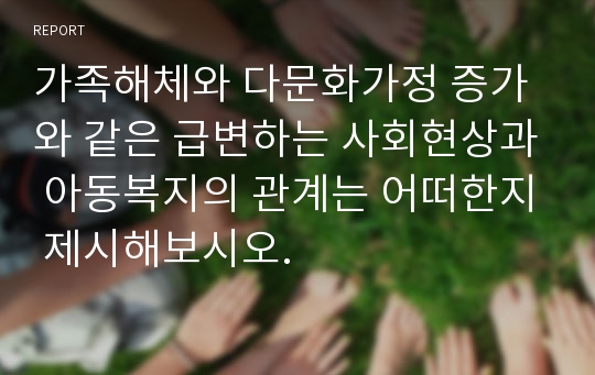 가족해체와 다문화가정 증가와 같은 급변하는 사회현상과 아동복지의 관계는 어떠한지 제시해보시오.