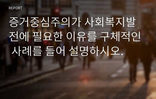 증거중심주의가 사회복지발전에 필요한 이유를 구체적인 사례를 들어 설명하시오.