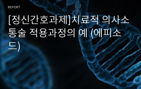 [정신간호과제]치료적 의사소통술 적용과정의 예 (에피소드)