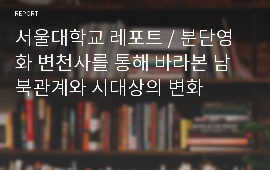 서울대학교 레포트 / 분단영화 변천사를 통해 바라본 남북관계와 시대상의 변화