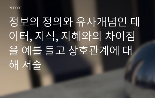 정보의 정의와 유사개념인 테이터, 지식, 지혜와의 차이점을 예를 들고 상호관계에 대해 서술