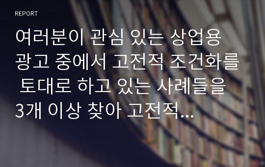 여러분이 관심 있는 상업용 광고 중에서 고전적 조건화를 토대로 하고 있는 사례들을 3개 이상 찾아 고전적 조건화의 원리를 적용해서 분석, 설명하시오.