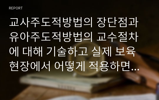 교사주도적방법의 장단점과 유아주도적방법의 교수절차에 대해 기술하고 실제 보육현장에서 어떻게 적용하면 효과적일지 서술하시오.