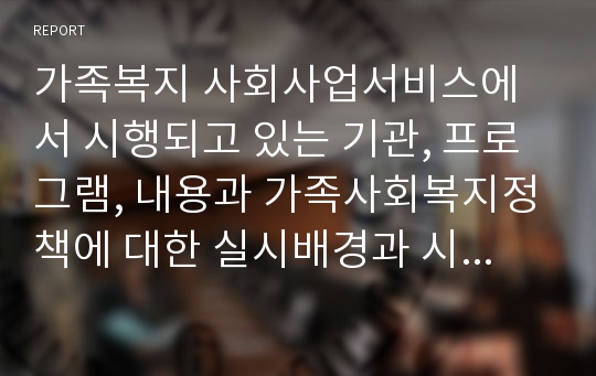 가족복지 사회사업서비스에서 시행되고 있는 기관, 프로그램, 내용과 가족사회복지정책에 대한 실시배경과 시행내용 성과를 조사하시오.