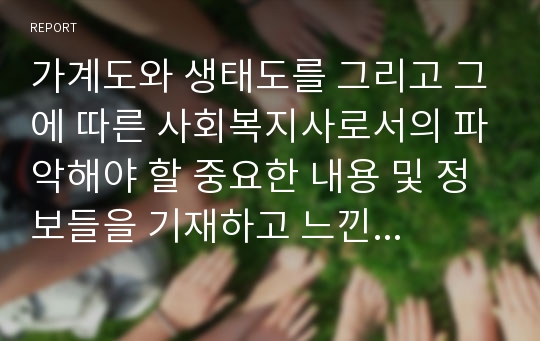 가계도와 생태도를 그리고 그에 따른 사회복지사로서의 파악해야 할 중요한 내용 및 정보들을 기재하고 느낀점을 쓰세요.