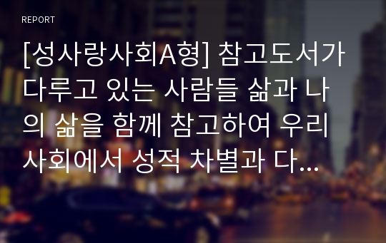 [성사랑사회A형] 참고도서가 다루고 있는 사람들 삶과 나의 삶을 함께 참고하여 우리사회에서 성적 차별과 다른 종류의 차별이 어떤 관련을 맺고 있는지 구체적인 사례-성차별, 성적차별