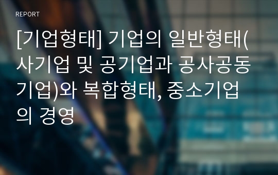 [기업형태] 기업의 일반형태(사기업 및 공기업과 공사공동기업)와 복합형태, 중소기업의 경영