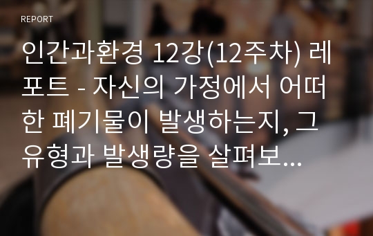 인간과환경 12강(12주차) 레포트 - 자신의 가정에서 어떠한 폐기물이 발생하는지, 그 유형과 발생량을 살펴보고, 어떻게 처리되는가도 알아보자.