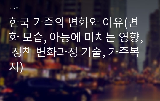 한국 가족의 변화와 이유(변화 모습, 아동에 미치는 영향, 정책 변화과정 기술, 가족복지)