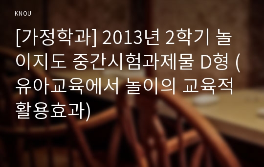 [가정학과] 2013년 2학기 놀이지도 중간시험과제물 D형 (유아교육에서 놀이의 교육적 활용효과)