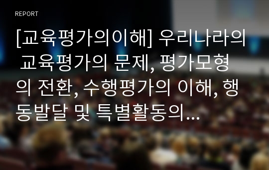 [교육평가의이해] 우리나라의 교육평가의 문제, 평가모형의 전환, 수행평가의 이해, 행동발달 및 특별활동의 평가, 학생생활 기록부, 교육과정 운영평가의 문제와 대책 및 시사점