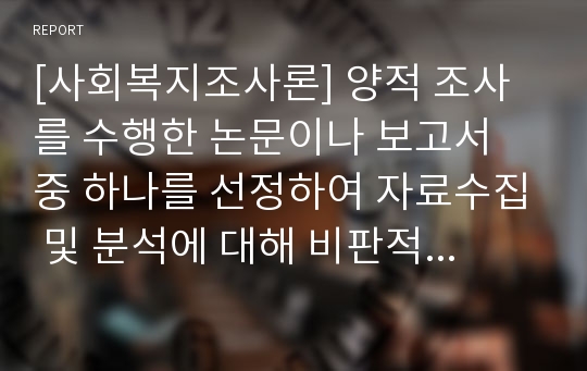 [사회복지조사론] 양적 조사를 수행한 논문이나 보고서 중 하나를 선정하여 자료수집 및 분석에 대해 비판적으로 논의하시오-양적조사, 양적조사유형, 양적조사한계-