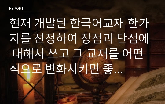 현재 개발된 한국어교재 한가지를 선정하여 장점과 단점에 대해서 쓰고 그 교재를 어떤식으로 변화시키면 좋을지에 대해서 본인만의 생각을 쓰시오.