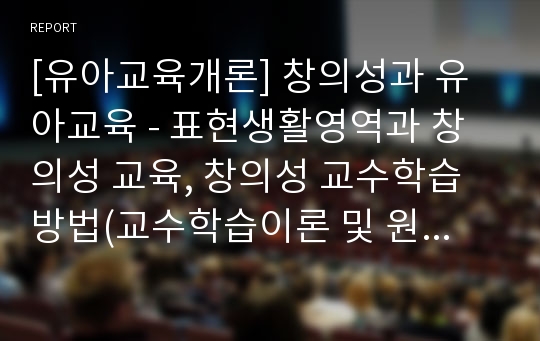 [유아교육개론] 창의성과 유아교육 - 표현생활영역과 창의성 교육, 창의성 교수학습 방법(교수학습이론 및 원리, 교육활동 운영계획, 창의적 교수학습 방법)