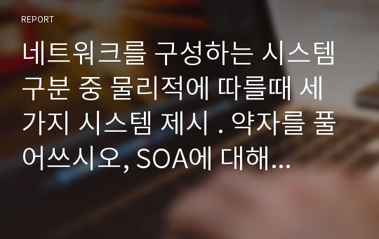 네트워크를 구성하는 시스템 구분 중 물리적에 따를때 세가지 시스템 제시 . 약자를 풀어쓰시오, SOA에 대해 간략히 설명하시오