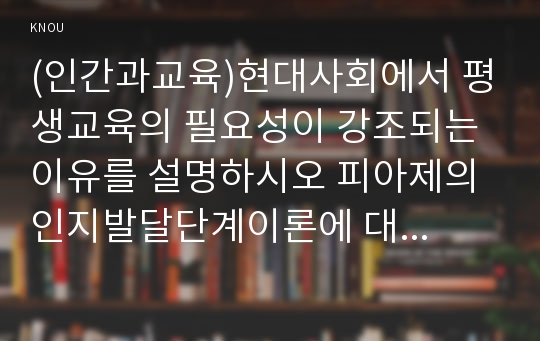 (인간과교육)현대사회에서 평생교육의 필요성이 강조되는 이유를 설명하시오 피아제의 인지발달단계이론에 대해 설명하고, 그 교육적 시사점을 논하시오!!!!