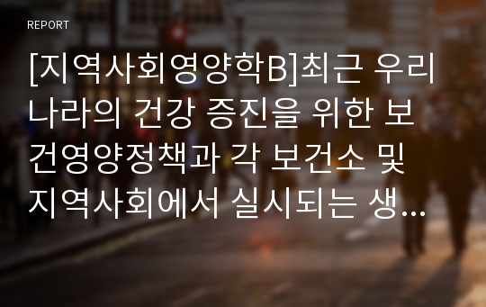 [지역사회영양학B]최근 우리나라의 건강 증진을 위한 보건영양정책과 각 보건소 및 지역사회에서 실시되는 생애주기별 영양사업 조사(생애주기별 영양사업 내용및 방법, 매체 등 관련자료)