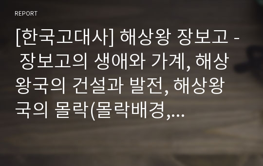 [한국고대사] 해상왕 장보고 - 장보고의 생애와 가계, 해상왕국의 건설과 발전, 해상왕국의 몰락(몰락배경, 정치적 한계, 군소세력), 장보고의 해양경영모델, 장보고에 대한 평가