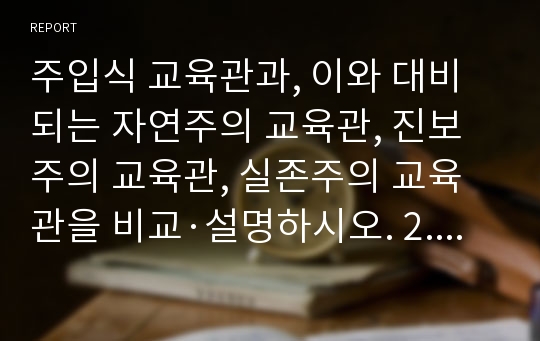 주입식 교육관과, 이와 대비되는 자연주의 교육관, 진보주의 교육관, 실존주의 교육관을 비교·설명하시오. 2. 에릭슨의 성격발달단계이론을 설명하고, 그 교육적 시사점을 논하시오.