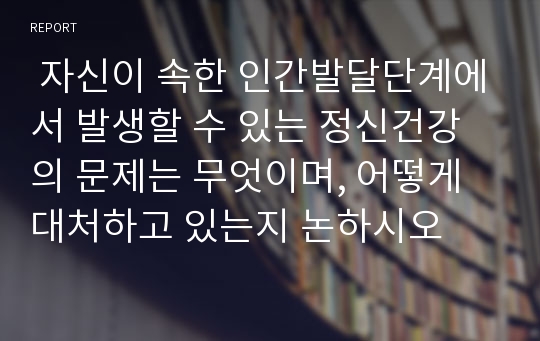  자신이 속한 인간발달단계에서 발생할 수 있는 정신건강의 문제는 무엇이며, 어떻게 대처하고 있는지 논하시오