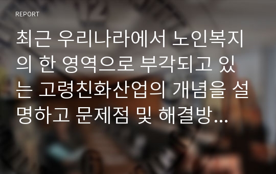 최근 우리나라에서 노인복지의 한 영역으로 부각되고 있는 고령친화산업의 개념을 설명하고 문제점 및 해결방안을 제시하시오