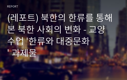 (레포트) 북한의 한류를 통해 본 북한 사회의 변화 - 교양 수업 &#039;한류와 대중문화&#039; 과제물