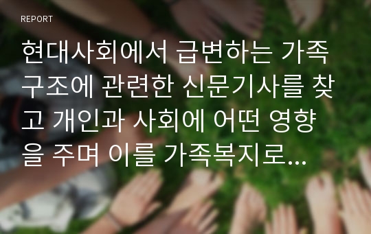 현대사회에서 급변하는 가족구조에 관련한 신문기사를 찾고 개인과 사회에 어떤 영향을 주며 이를 가족복지로 대응하기 위해 어떤 사회정책이 필요한지에 대해 개인 의견을 서술하시오