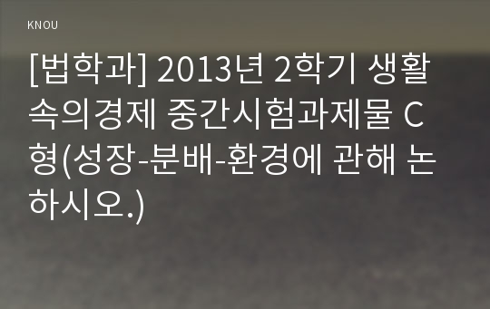 [법학과] 2013년 2학기 생활속의경제 중간시험과제물 C형(성장-분배-환경에 관해 논하시오.)