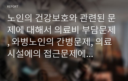 노인의 건강보호와 관련된 문제에 대해서 의료비 부담문제, 와병노인의 간병문제, 의료시설에의 접근문제에 대해서 논의 하시오