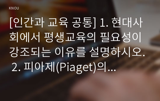 [인간과 교육 공통] 1. 현대사회에서 평생교육의 필요성이 강조되는 이유를 설명하시오. 2. 피아제(Piaget)의 인지발달단계이론에 대해 설명