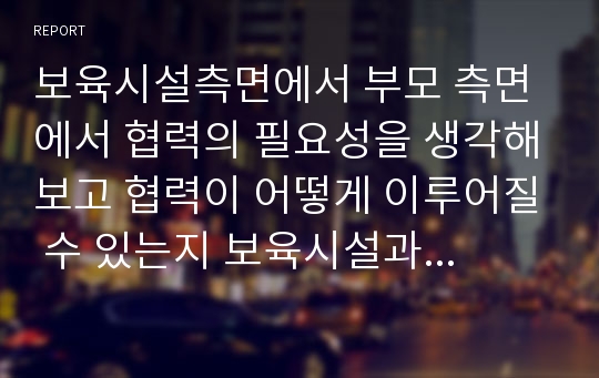 보육시설측면에서 부모 측면에서 협력의 필요성을 생각해보고 협력이 어떻게 이루어질 수 있는지 보육시설과 부모와의 협력의 유형에 대해 서술하시오