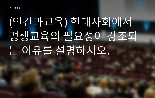 (인간과교육) 현대사회에서 평생교육의 필요성이 강조되는 이유를 설명하시오.