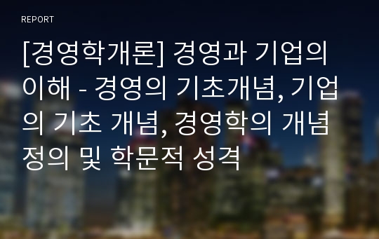 [경영학개론] 경영과 기업의 이해 - 경영의 기초개념, 기업의 기초 개념, 경영학의 개념정의 및 학문적 성격