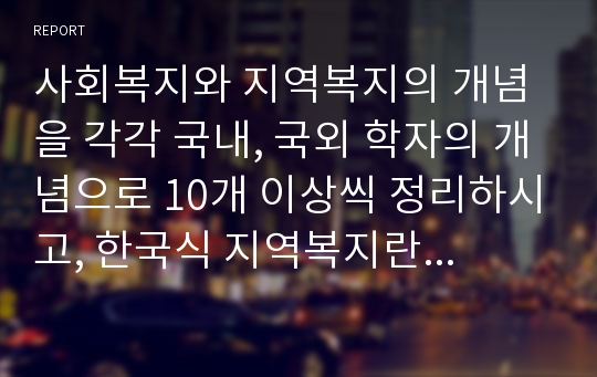 사회복지와 지역복지의 개념을 각각 국내, 국외 학자의 개념으로 10개 이상씩 정리하시고, 한국식 지역복지란 무엇인가에 대해 학생이 생각하는 의견을 정의하시오.