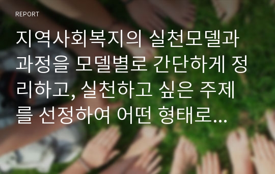 지역사회복지의 실천모델과 과정을 모델별로 간단하게 정리하고, 실천하고 싶은 주제를 선정하여 어떤 형태로 지역사회복지를 실천하겠는지 던햄의 과정론을 중심으로 작성하시오.