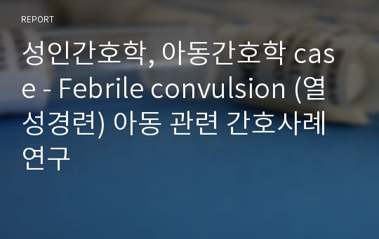 성인간호학, 아동간호학 case - Febrile convulsion (열성경련) 아동 관련 간호사례연구