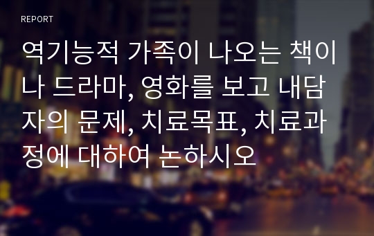 역기능적 가족이 나오는 책이나 드라마, 영화를 보고 내담자의 문제, 치료목표, 치료과정에 대하여 논하시오