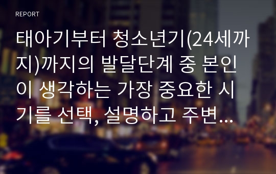 태아기부터 청소년기(24세까지)까지의 발달단계 중 본인이 생각하는 가장 중요한 시기를 선택, 설명하고 주변의 사례를 들어 설명하시기 바랍니다.