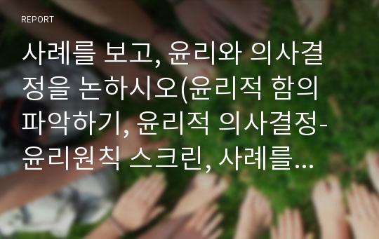 사례를 보고, 윤리와 의사결정을 논하시오(윤리적 함의 파악하기, 윤리적 의사결정-윤리원칙 스크린, 사례를 보고 윤리적 결정하기).