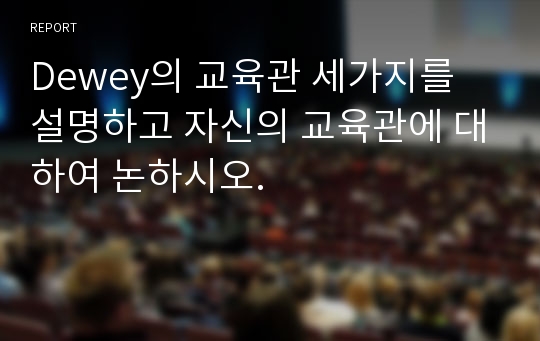 Dewey의 교육관 세가지를 설명하고 자신의 교육관에 대하여 논하시오.