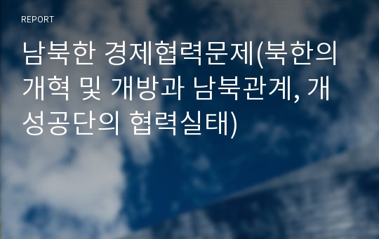 남북한 경제협력문제(북한의 개혁 및 개방과 남북관계, 개성공단의 협력실태)