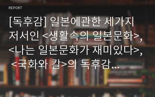 [독후감] 일본에관한 세가지 저서인 &lt;생활속의 일본문화&gt;,&lt;나는 일본문화가 재미있다&gt;, &lt;국화와 칼&gt;의 독후감과 감상