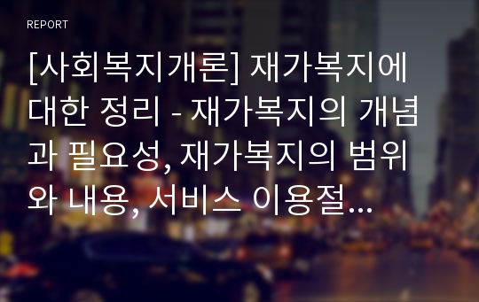 [사회복지개론] 재가복지에 대한 정리 - 재가복지의 개념과 필요성, 재가복지의 범위와 내용, 서비스 이용절차 및 비용부담, 재가복지의 현황과 전망 및 과제, 외국의 재가복지 현황