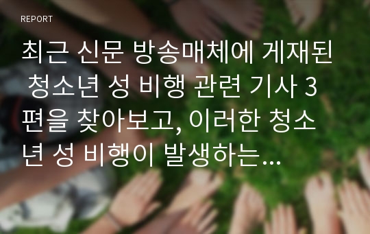 최근 신문 방송매체에 게재된 청소년 성 비행 관련 기사 3편을 찾아보고, 이러한 청소년 성 비행이 발생하는 원인이 무엇이라고 생각하며, 이를 해결할 수 있는 대안은 무엇인지 논하여 보라.