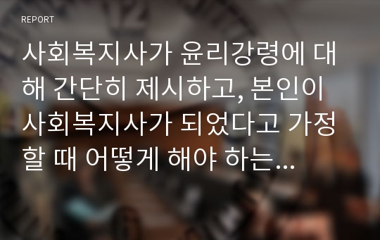 사회복지사가 윤리강령에 대해 간단히 제시하고, 본인이 사회복지사가 되었다고 가정할 때 어떻게 해야 하는지 나아갈 방향에 대해 서술하시오