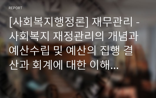 [사회복지행정론] 재무관리 - 사회복지 재정관리의 개념과 예산수립 및 예산의 집행 결산과 회계에 대한 이해와 정리