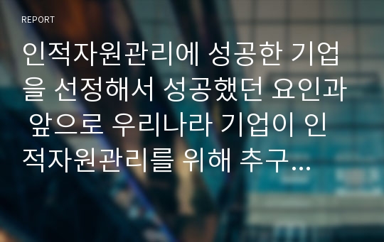 인적자원관리에 성공한 기업을 선정해서 성공했던 요인과 앞으로 우리나라 기업이 인적자원관리를 위해 추구해야 할 방안에 대해서 본인의 생각을 위주로 작성하시오.